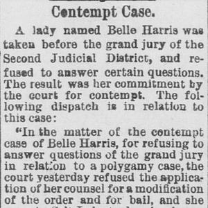 In May 1883, Belle Harris refused to testify against her polygamous former husband, Clarence Merrill, before a grand jury and was ruled in contempt. A Salt Lake City newspaper reported on the proceedings and on Harris’s subsequent commitment to the Utah Territorial Penitentiary. (“Contempt Case,” <em>Salt Lake Herald-Republican,</em> 18 May 1883, 8.)